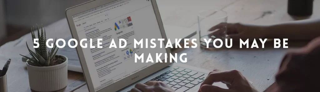 5 Google Ad mistakes you may be making